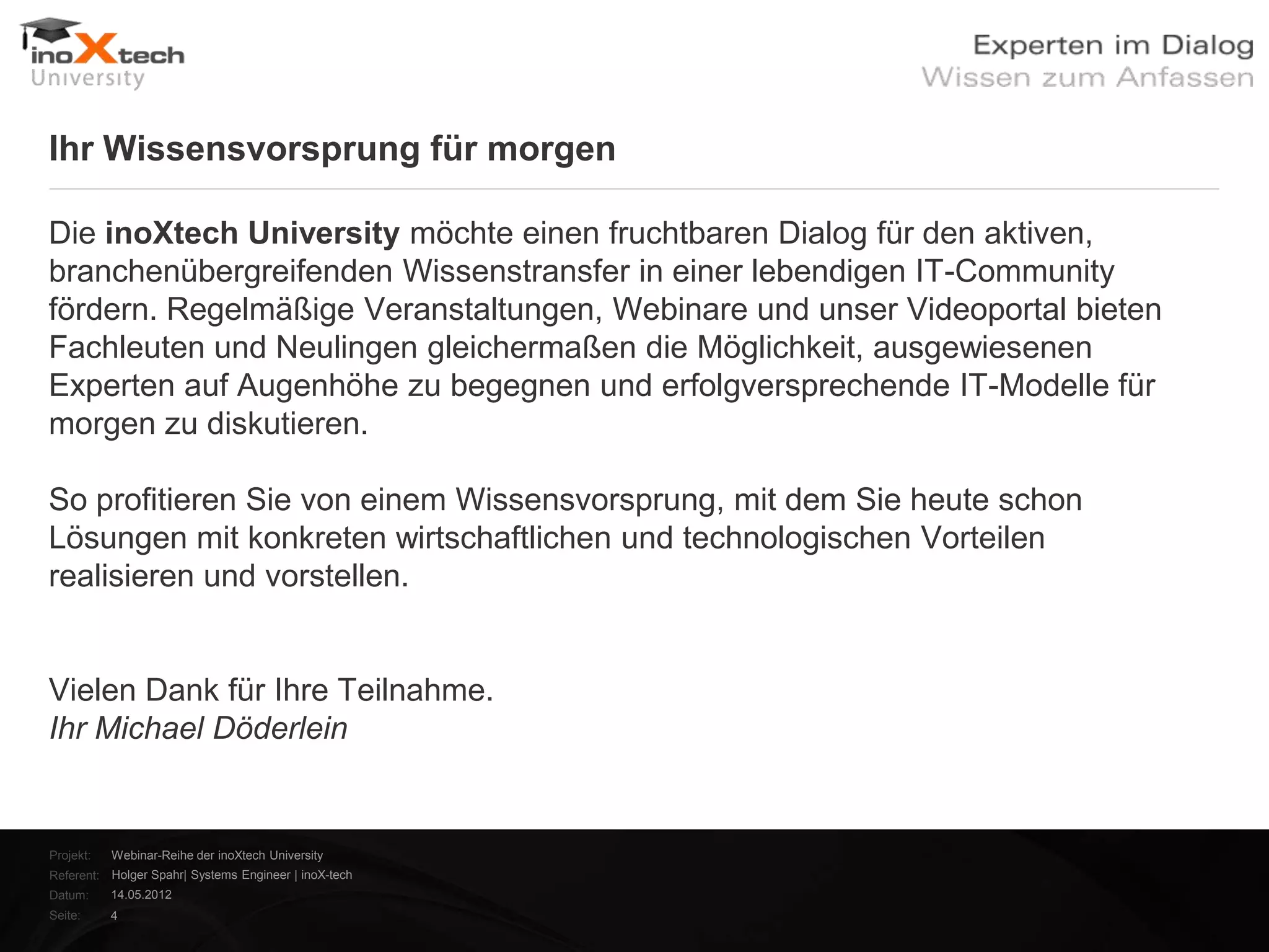 Ihr Wissensvorsprung für morgen

Die inoXtech University möchte einen fruchtbaren Dialog für den aktiven,
branchenübergreifenden Wissenstransfer in einer lebendigen IT-Community
fördern. Regelmäßige Veranstaltungen, Webinare und unser Videoportal bieten
Fachleuten und Neulingen gleichermaßen die Möglichkeit, ausgewiesenen
Experten auf Augenhöhe zu begegnen und erfolgversprechende IT-Modelle für
morgen zu diskutieren.

So profitieren Sie von einem Wissensvorsprung, mit dem Sie heute schon
Lösungen mit konkreten wirtschaftlichen und technologischen Vorteilen
realisieren und vorstellen.


Vielen Dank für Ihre Teilnahme.
Ihr Michael Döderlein


Projekt:   Webinar-Reihe der inoXtech University
Referent: Holger Spahr| Systems Engineer | inoX-tech
Datum:     14.05.2012
Seite:     4
 