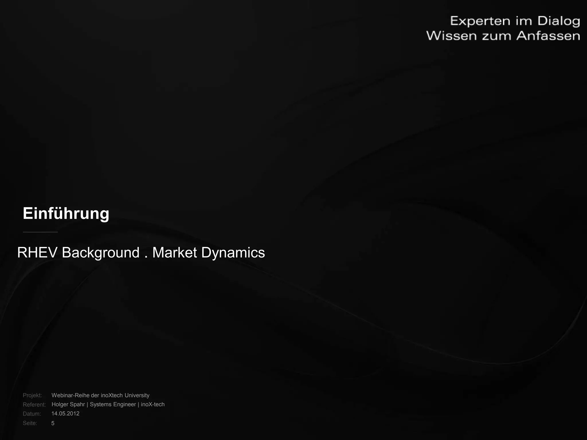 Einführung

RHEV Background . Market Dynamics




Projekt:   Webinar-Reihe der inoXtech University
Referent: Holger Spahr | Systems Engineer | inoX-tech
Datum:     14.05.2012
Seite:     5
 