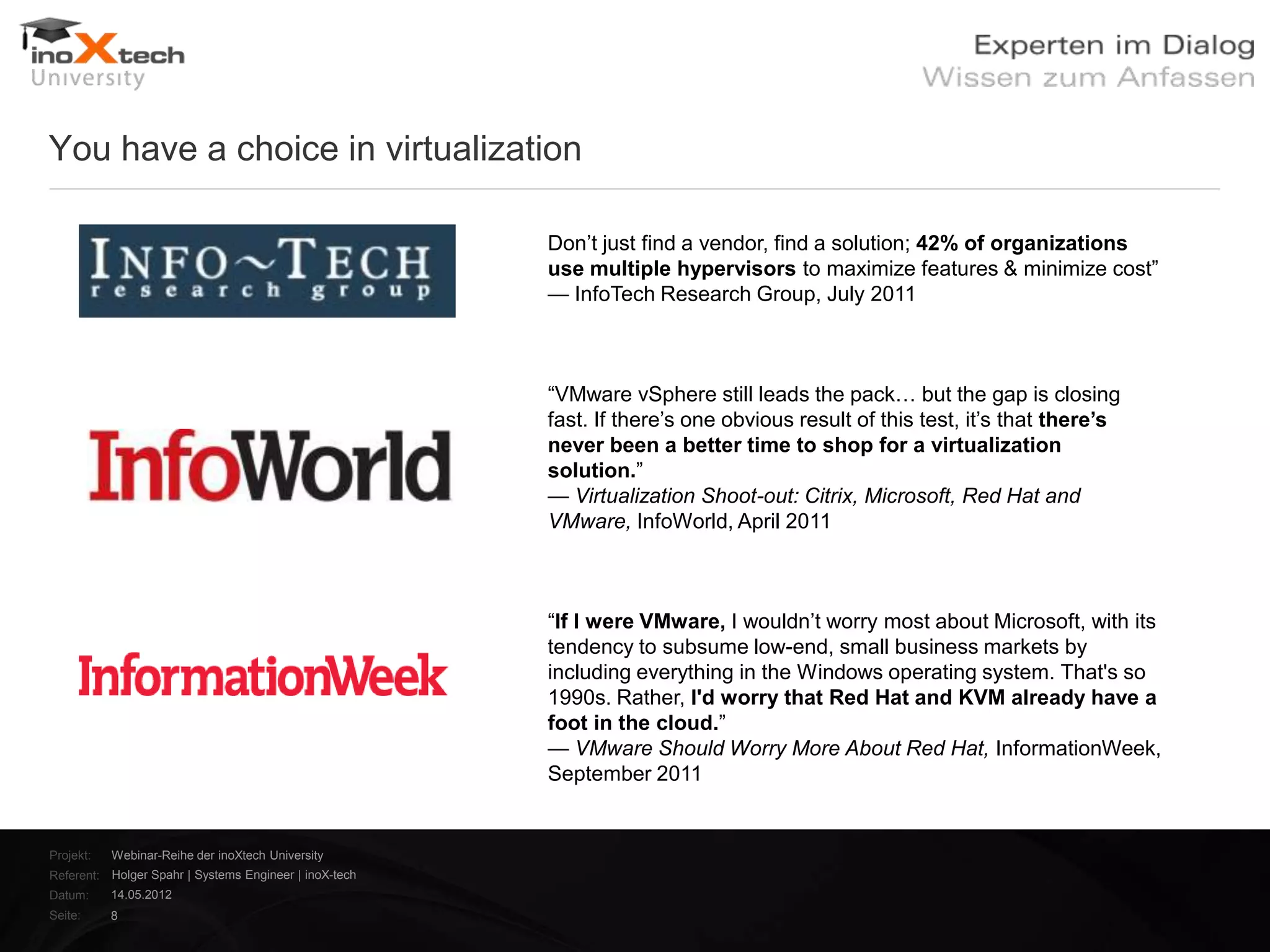 You have a choice in virtualization

                                                        Don‘t just find a vendor, find a solution; 42% of organizations
                                                        use multiple hypervisors to maximize features & minimize cost‖
                                                        — InfoTech Research Group, July 2011



                                                        ―VMware vSphere still leads the pack… but the gap is closing
                                                        fast. If there‘s one obvious result of this test, it‘s that there’s
                                                        never been a better time to shop for a virtualization
                                                        solution.‖
                                                        — Virtualization Shoot-out: Citrix, Microsoft, Red Hat and
                                                        VMware, InfoWorld, April 2011



                                                        ―If I were VMware, I wouldn‘t worry most about Microsoft, with its
                                                        tendency to subsume low-end, small business markets by
                                                        including everything in the Windows operating system. That's so
                                                        1990s. Rather, I'd worry that Red Hat and KVM already have a
                                                        foot in the cloud.‖
                                                        — VMware Should Worry More About Red Hat, InformationWeek,
                                                        September 2011


Projekt:   Webinar-Reihe der inoXtech University
Referent: Holger Spahr | Systems Engineer | inoX-tech
Datum:     14.05.2012
Seite:     8
 
