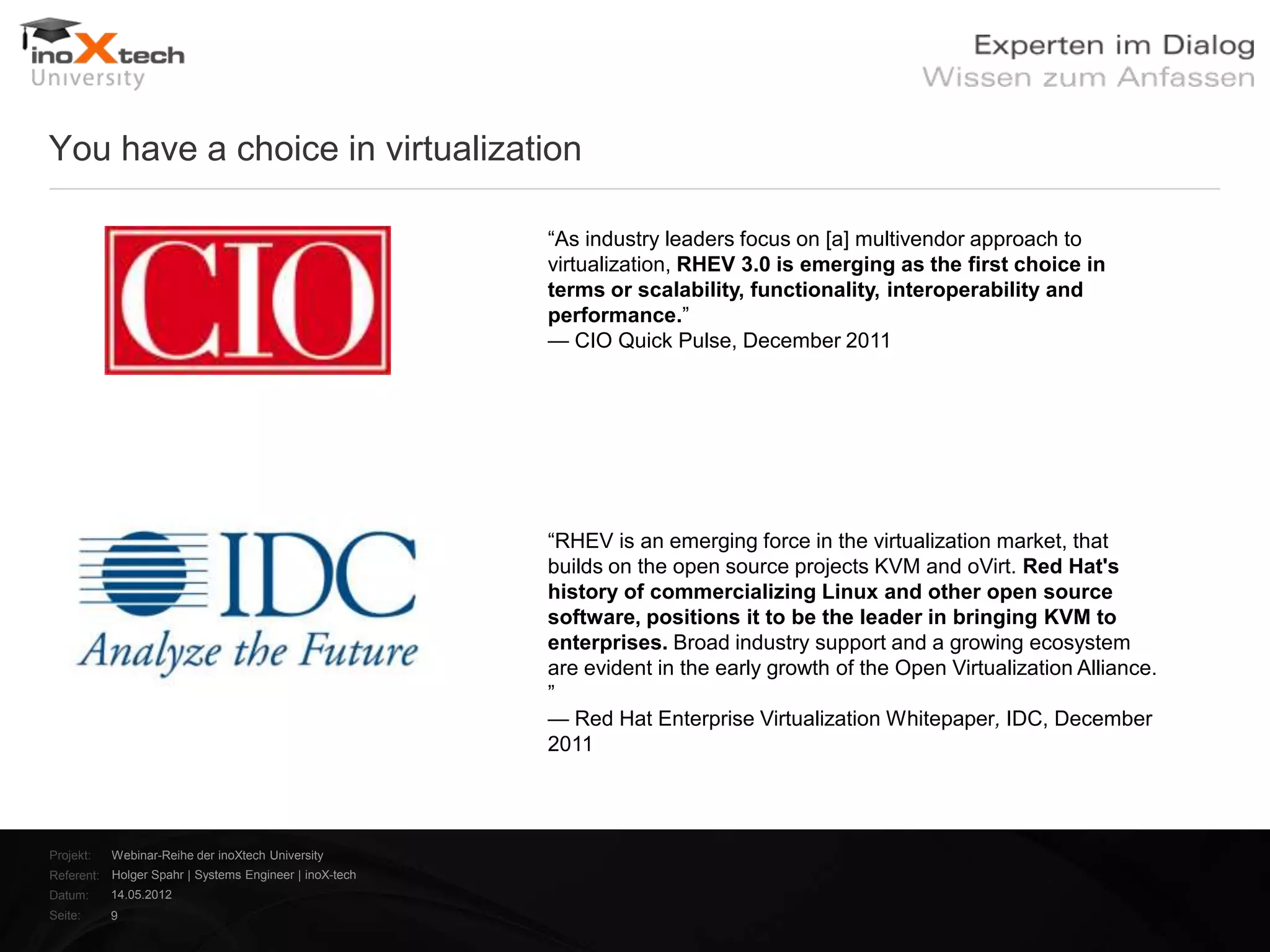 You have a choice in virtualization

                                                        ―As industry leaders focus on [a] multivendor approach to
                                                        virtualization, RHEV 3.0 is emerging as the first choice in
                                                        terms or scalability, functionality, interoperability and
                                                        performance.‖
                                                        — CIO Quick Pulse, December 2011




                                                        ―RHEV is an emerging force in the virtualization market, that
                                                        builds on the open source projects KVM and oVirt. Red Hat's
                                                        history of commercializing Linux and other open source
                                                        software, positions it to be the leader in bringing KVM to
                                                        enterprises. Broad industry support and a growing ecosystem
                                                        are evident in the early growth of the Open Virtualization Alliance.
                                                        ‖
                                                        — Red Hat Enterprise Virtualization Whitepaper, IDC, December
                                                        2011




Projekt:   Webinar-Reihe der inoXtech University
Referent: Holger Spahr | Systems Engineer | inoX-tech
Datum:     14.05.2012
Seite:     9
 