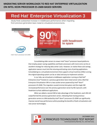 MIGRATING SERVER WORKLOADS TO RED HAT ENTERPRISE VIRTUALIZATION
 MIGRATING MIDDLEWARE APPLICATIONS TO INTEL XEON PROCESSOR E5-
2600-BASED SERVERS USING RED HAT ENTERPRISE VIRTUALIZATION
 ON INTEL XEON PROCESSOR E5-2600-BASED SERVERS




                          Consolidating older servers to newer Intel® Xeon® processor-based platforms
                  that employ power-saving capabilities and faster processors with more cores can be an
                  excellent strategy for reducing data center costs. However, to realize these cost savings,
                  application owners must limit the retuning and testing costs of porting applications.
                  Consolidating to a virtualized environment that supports virtual machines (VMs) running
                  the original operating system can be an ideal and easy-to-implement solution.
                          In our labs, we virtualized a middleware application running on Red Hat®
                  Enterprise Linux® hosted on a previous-generation bare-metal server onto a Red Hat
                  Enterprise Virtualization VM on a two-socket server powered by Intel® Xeon®
                  processors E5-2690. The migration caused minimal disruption and the single VM
                  increased performance over the previous-generation server by 90.3 percent, with
                  headroom to host additional applications.
                          When we added a second VM to take advantage of the headroom, each VM still
                  outperformed the previous-generation server, indicating that moving previous-
                  generation servers to VMs backed by Intel® Xeon® processors E5-2690 can significantly
                  improve overall Java performance while providing the benefits of both virtualization and
                  new server technologies.




                                                                                                DECEMBER 2012
                                       A PRINCIPLED TECHNOLOGIES TEST REPORT
                                                                     Commissioned by Red Hat, Inc. and Intel Corp.
 