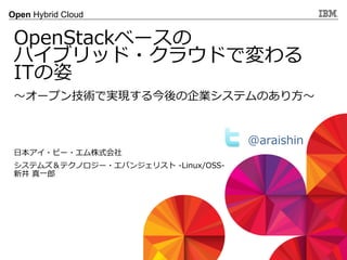 © 2013 IBM Corporation
Open Hybrid Cloud
〜～オープン技術で実現する今後の企業システムのあり⽅方〜～
OpenStackベースの
ハイブリッド・クラウドで変わる
ITの姿
⽇日本アイ・ビー・エム株式会社
システムズ＆テクノロジー・エバンジェリスト  -‐‑‒Linux/OSS-‐‑‒
新井  真⼀一郎郎
@araishin  
 