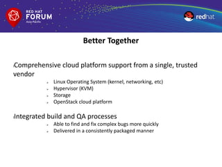 lComprehensive cloud platform support from a single, trusted
vendor
 Linux Operating System (kernel, networking, etc)
 Hypervisor (KVM)
 Storage
 OpenStack cloud platform
lIntegrated build and QA processes
 Able to find and fix complex bugs more quickly
 Delivered in a consistently packaged manner
Better Together
 