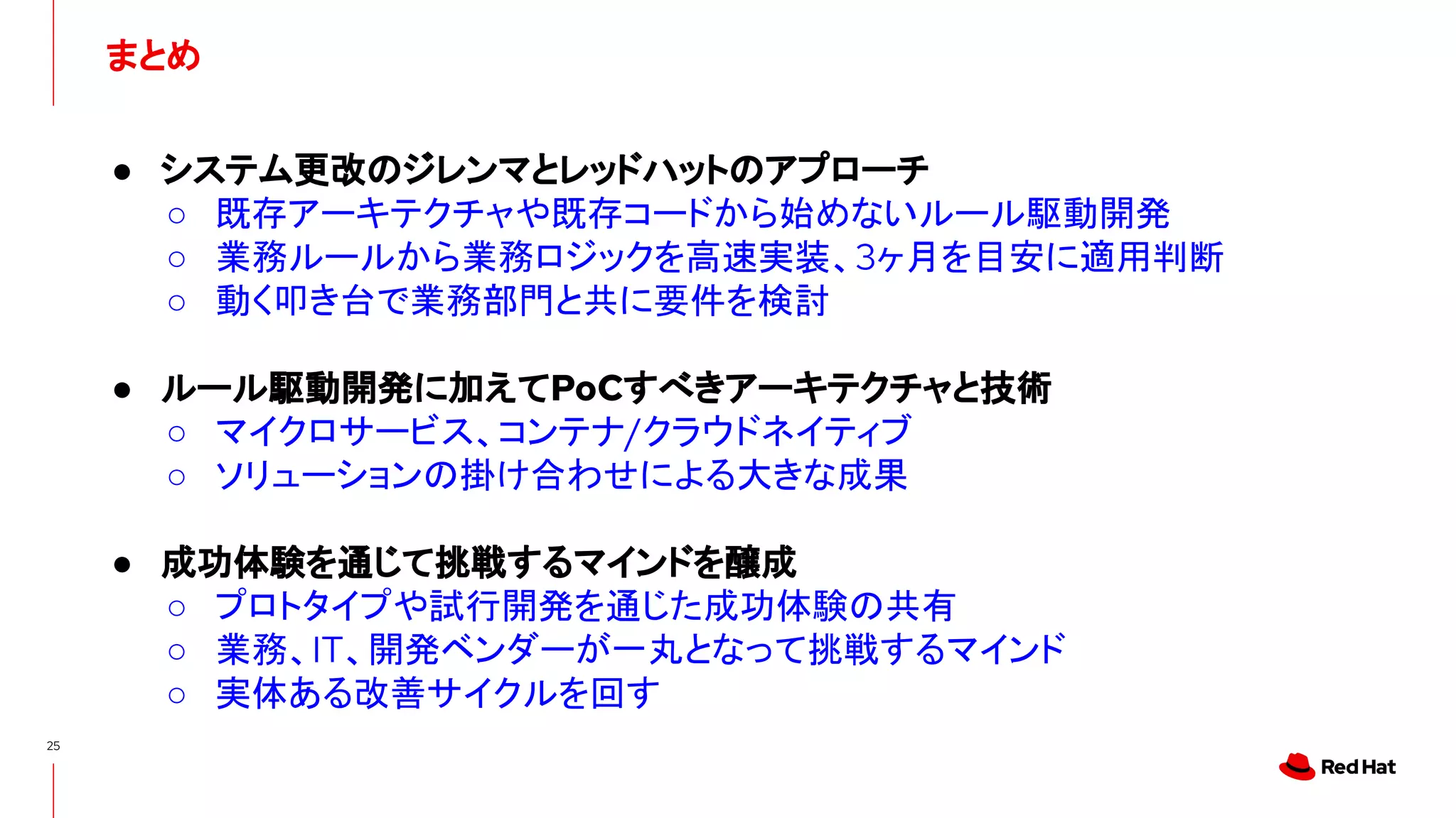 まとめ
25
● システム更改のジレンマとレッドハットのアプローチ
○ 既存アーキテクチャや既存コードから始めないルール駆動開発
○ 業務ルールから業務ロジックを高速実装、3ヶ月を目安に適用判断
○ 動く叩き台で業務部門と共に要件を検討
● ルール駆動開発に加えてPoCすべきアーキテクチャと技術
○ マイクロサービス、コンテナ/クラウドネイティブ
○ ソリューションの掛け合わせによる大きな成果
● 成功体験を通じて挑戦するマインドを醸成
○ プロトタイプや試行開発を通じた成功体験の共有
○ 業務、IT、開発ベンダーが一丸となって挑戦するマインド
○ 実体ある改善サイクルを回す
 