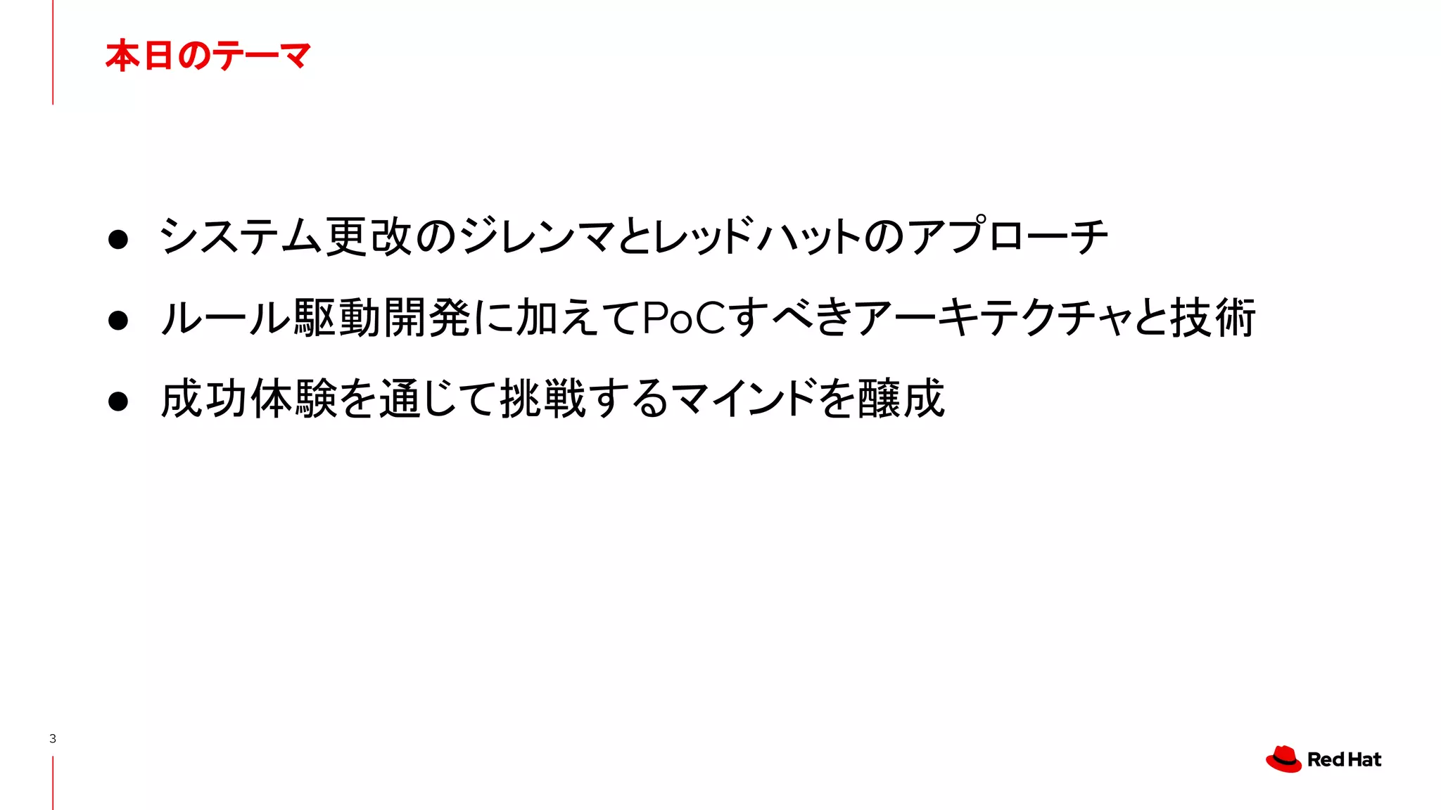 本日のテーマ
3
● システム更改のジレンマとレッドハットのアプローチ
● ルール駆動開発に加えてPoCすべきアーキテクチャと技術
● 成功体験を通じて挑戦するマインドを醸成
 
