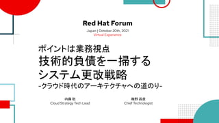 Red Hat Forum
Japan | October 20th, 2021
Virtual Experience
ポイントは業務視点
技術的負債を一掃する
システム更改戦略
-クラウド時代のアーキテクチャへの道のり-
内藤 聡
Cloud Strategy Tech Lead
梅野 昌彦
Chief Technologist
 