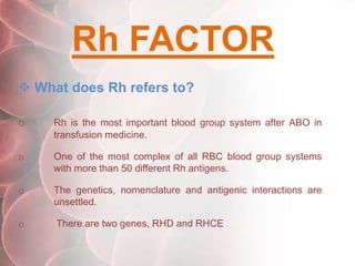 Rh FACTOR
 What does Rh refers to?
o Rh is the most important blood group system after ABO in
transfusion medicine.
o One of the most complex of all RBC blood group systems
with more than 50 different Rh antigens.
o The genetics, nomenclature and antigenic interactions are
unsettled.
o There are two genes, RHD and RHCE
 