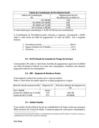 Tabela de Contribuição da Previdência Social
          Salário de Contribuição                    Alíquota para fins de
                     R$                            Recolhimento ao INSS (%)
                                Até 429,00                    7,65
                       De 429,01 até 540,00                   8,65
                       De 540,01 até 715,00                   9,00
                      De 715,01até 1.430,00                  11,00
O valor limite para contribuição é de R$ 157,30 (teto de contribuição).

A Contribuição de Previdência parte referente à empresa, corresponde a 26,8%
sobre o valor bruto da folha de pagamento2. O valor de 26,8% tem o seguinte
destino:

                 Previdência Social..........................................................20,0 %
                 Seguro Acidente do Trabalho........................................1,0 %
                 Terceiros............................................................................5,8 %



                 2.3 – FGTS (Fundo de Garantia do Tempo de Serviço)

Corresponde a 8% sobre o valor bruto da folha de pagamento,o qual será recolhido
na Caixa Econômica Federal, em nome dos empregados. Constitui uma despesa
paga pela empresa aos empregados.

                 2.4 – IRF – (Imposto de Renda na Fonte)

É um imposto variável de acordo com o valor do salário.
Sobre o valor bruto do salário aplica-se a tabela progressiva a seguir:

Base de calculo mensal em R$                  Alíquota (%)             Parcela a deduzir do imposto em
                                                                                      R$
Até 1.058,00                                       Isento                              -
Acima de 1.058,01 até 2.115,00                      15,0                            158,7,00
Acima de R$ 2.115,00                                27,5                           423,08,00


                 2.5 – Salário Família

É um auxilio da Previdência Social aos trabalhadores de baixa renda que possuem
filhos menores de 14 anos de idade. A empresa paga este valor para o empregado e
2
 Estes percentuais apresentados podem ser freqüentemente alterados pela Previdência. Portanto na pratica, o
contabilista deve ficar atento a possíveis alterações.


Prof. Shoji                                               2
 