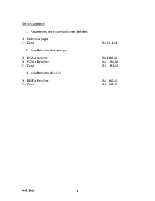 No mês seguinte:

   1. Pagamentos aos empregados em dinheiro:

D – Salários a pagar
C – Caixa                                      R$ 3.011,54

   2. Recolhimento dos encargos:

D – INSS a recolher                            R$ 1.205,30
D - FGTS a Recolher                            R$ 280,00
C – Caixa                                      R$ 1.485,30

   3. Recolhimento do IRRF

D – IRRF a Recolher                            R$   267,30
C – Caixa                                      R$   267,30




Prof. Shoji                         4
 