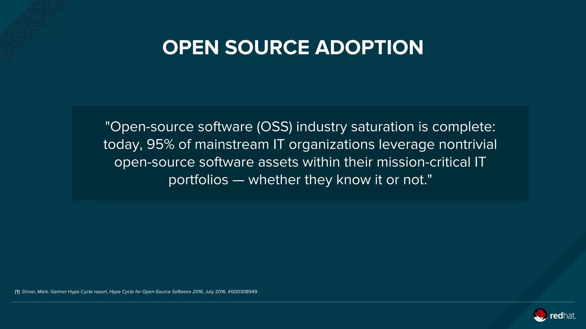 OPEN SOURCE ADOPTION
"Open-source software (OSS) industry saturation is complete:
today, 95% of mainstream IT organizations leverage nontrivial
open-source software assets within their mission-critical IT
portfolios — whether they know it or not."
[1] Driver, Mark. Gartner Hype Cycle report, Hype Cycle for Open-Source Software 2016, July 2016. #G00308949
 