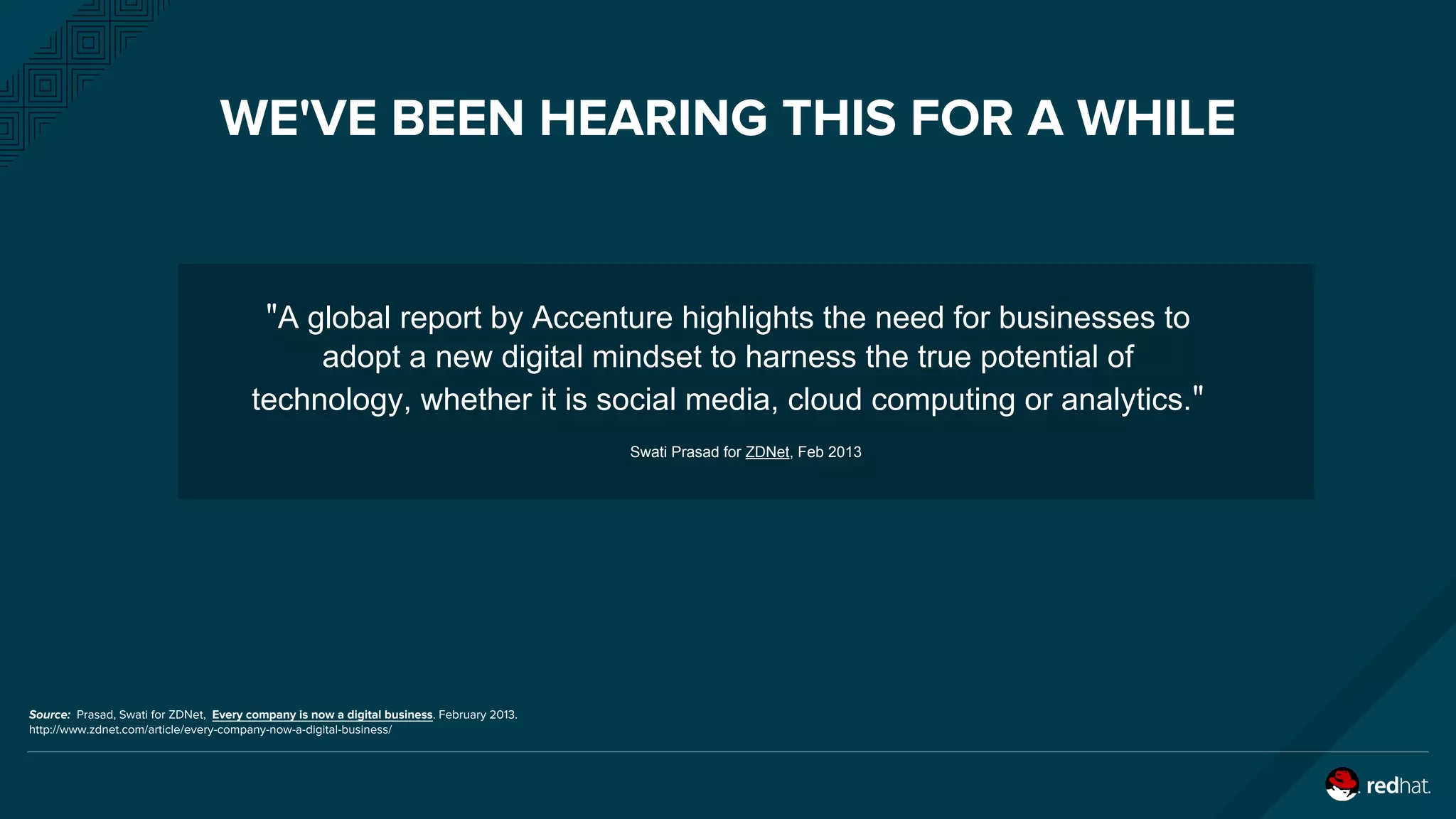 WE'VE BEEN HEARING THIS FOR A WHILE
"A global report by Accenture highlights the need for businesses to
adopt a new digital mindset to harness the true potential of
technology, whether it is social media, cloud computing or analytics."
Swati Prasad for ZDNet, Feb 2013
Source: Prasad, Swati for ZDNet, Every company is now a digital business. February 2013.
​http://www.zdnet.com/article/every-company-now-a-digital-business/
 