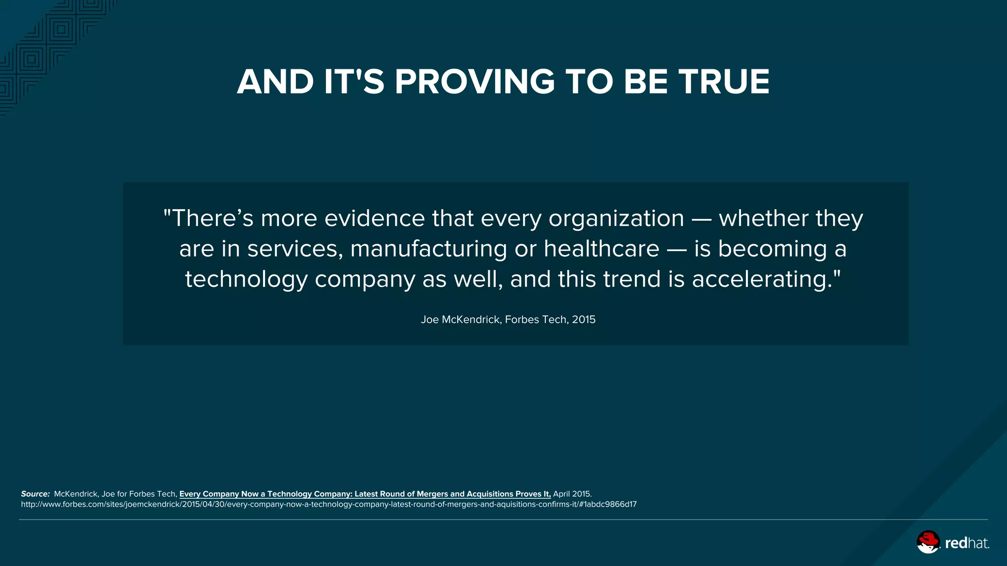 AND IT'S PROVING TO BE TRUE
"There’s more evidence that every organization — whether they
are in services, manufacturing or healthcare — is becoming a
technology company as well, and this trend is accelerating."
Joe McKendrick, Forbes Tech, 2015
Source: McKendrick, Joe for Forbes Tech, Every Company Now a Technology Company: Latest Round of Mergers and Acquisitions Proves It, April 2015.
http://www.forbes.com/sites/joemckendrick/2015/04/30/every-company-now-a-technology-company-latest-round-of-mergers-and-aquisitions-confirms-it/#1abdc9866d17
 