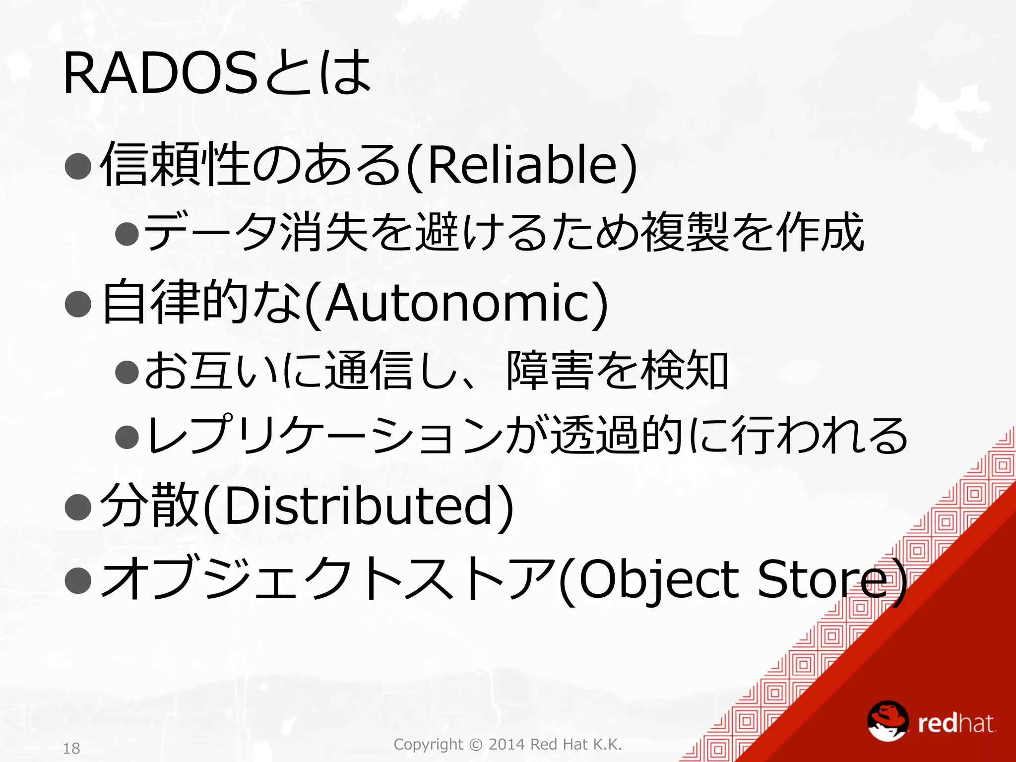 RADOSとは 
l 信頼性のある(Reliable) 
l データ消失を避けるため複製を作成 
l ⾃自律律的な(Autonomic) 
l お互いに通信し、障害を検知 
l レプリケーションが透過的に⾏行行われる 
l 分散(Distributed) 
l オブジェクトストア(Object Store) 
Copyright 18 © 2014 Red Hat K.K. 
 