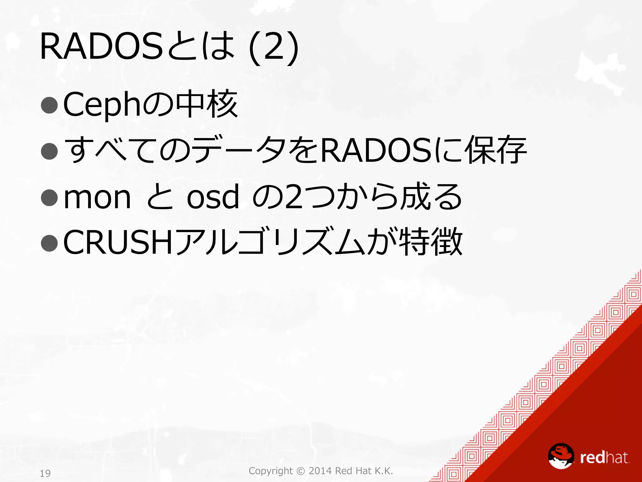 RADOSとは (2) 
l Cephの中核 
l すべてのデータをRADOSに保存 
l mon と osd の2つから成る 
l CRUSHアルゴリズムが特徴 
Copyright 19 © 2014 Red Hat K.K. 
 