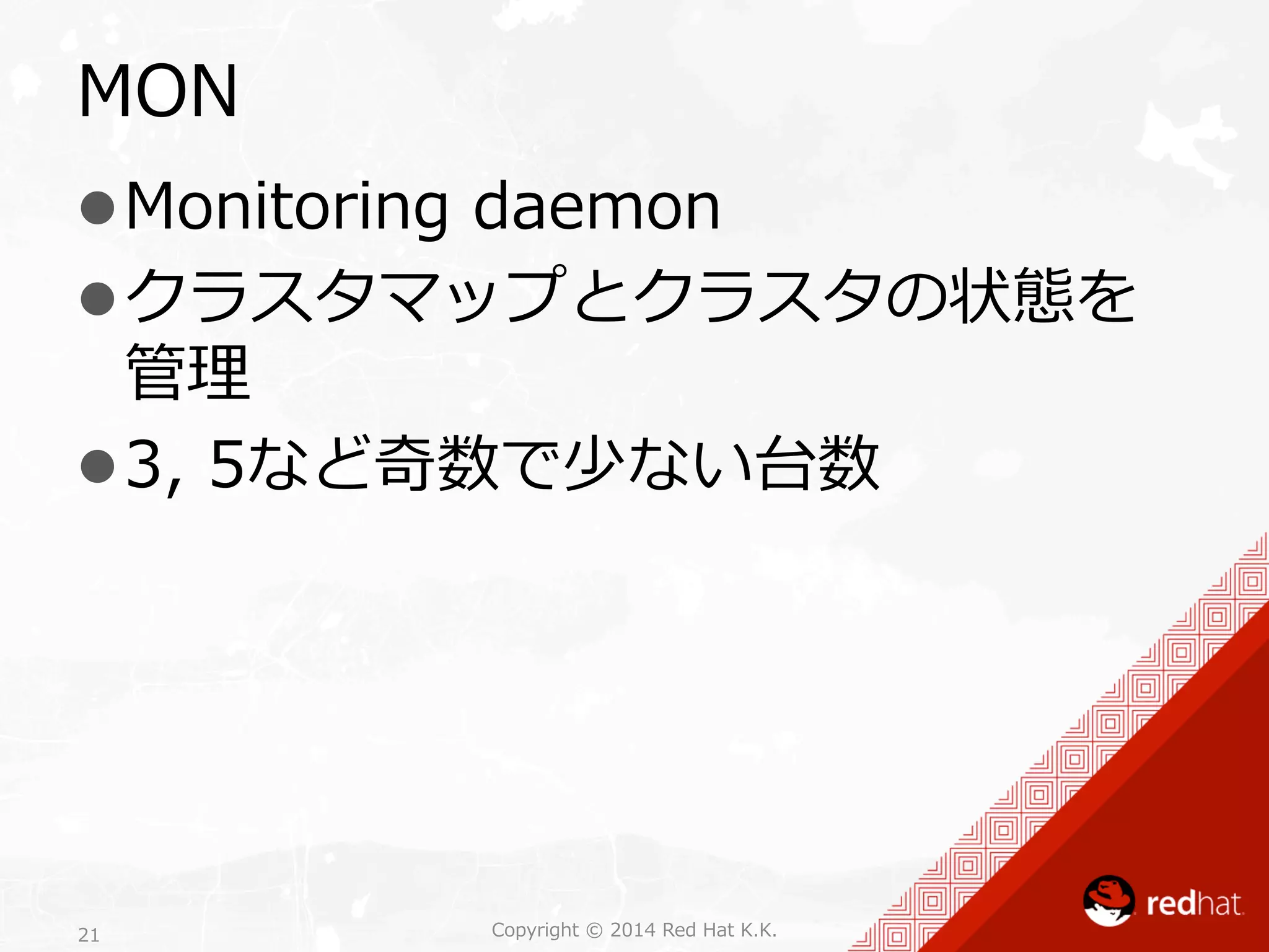 MON 
l Monitoring daemon 
l クラスタマップとクラスタの状態を 
管理理 
l 3, 5など奇数で少ない台数 
Copyright 21 © 2014 Red Hat K.K. 
 