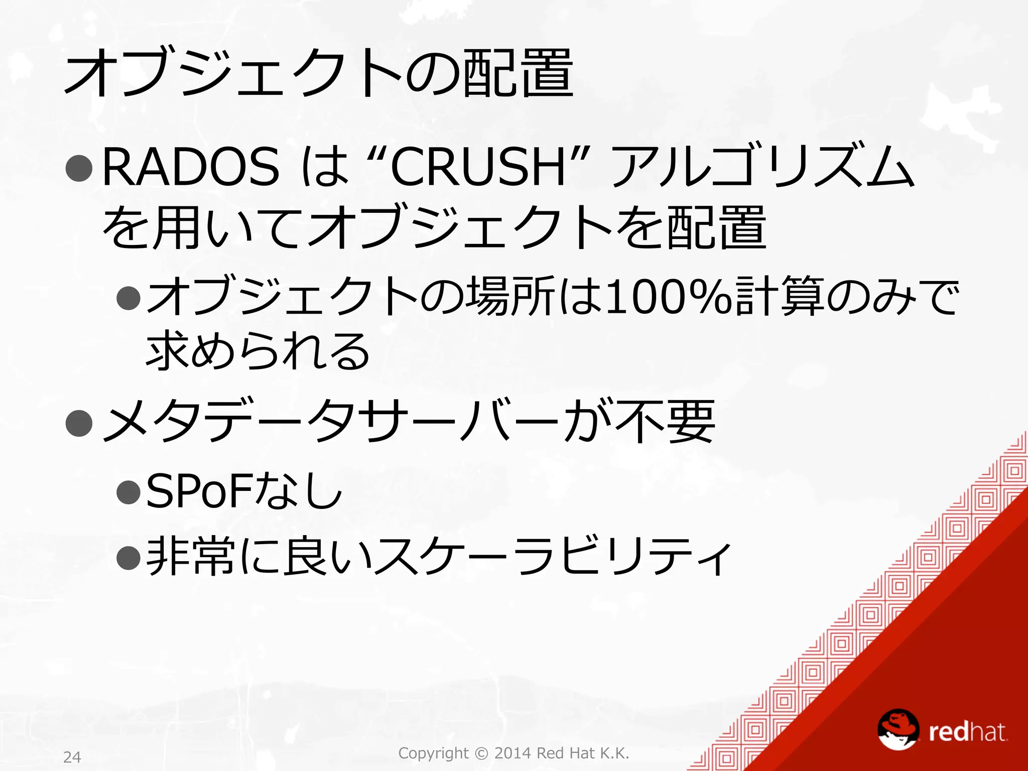 オブジェクトの配置 
l RADOS は “CRUSH” アルゴリズム 
を⽤用いてオブジェクトを配置 
l オブジェクトの場所は100%計算のみで 
求められる 
l メタデータサーバーが不不要 
l SPoFなし 
l ⾮非常に良良いスケーラビリティ 
Copyright 24 © 2014 Red Hat K.K. 
 