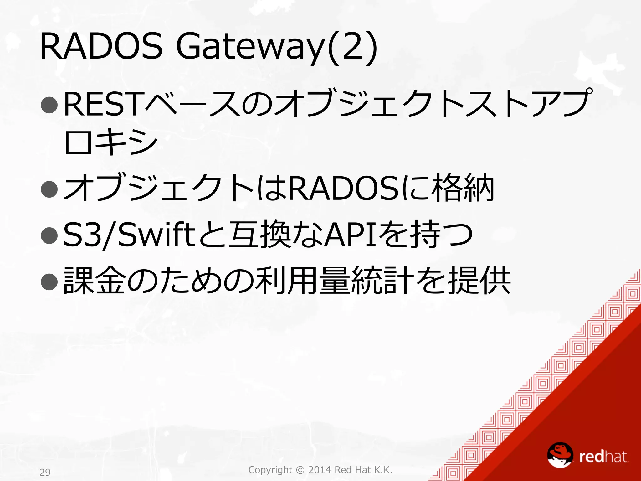 RADOS Gateway(2) 
l RESTベースのオブジェクトストアプ 
ロキシ 
l オブジェクトはRADOSに格納 
l S3/Swiftと互換なAPIを持つ 
l 課⾦金金のための利利⽤用量量統計を提供 
Copyright 29 © 2014 Red Hat K.K. 
 