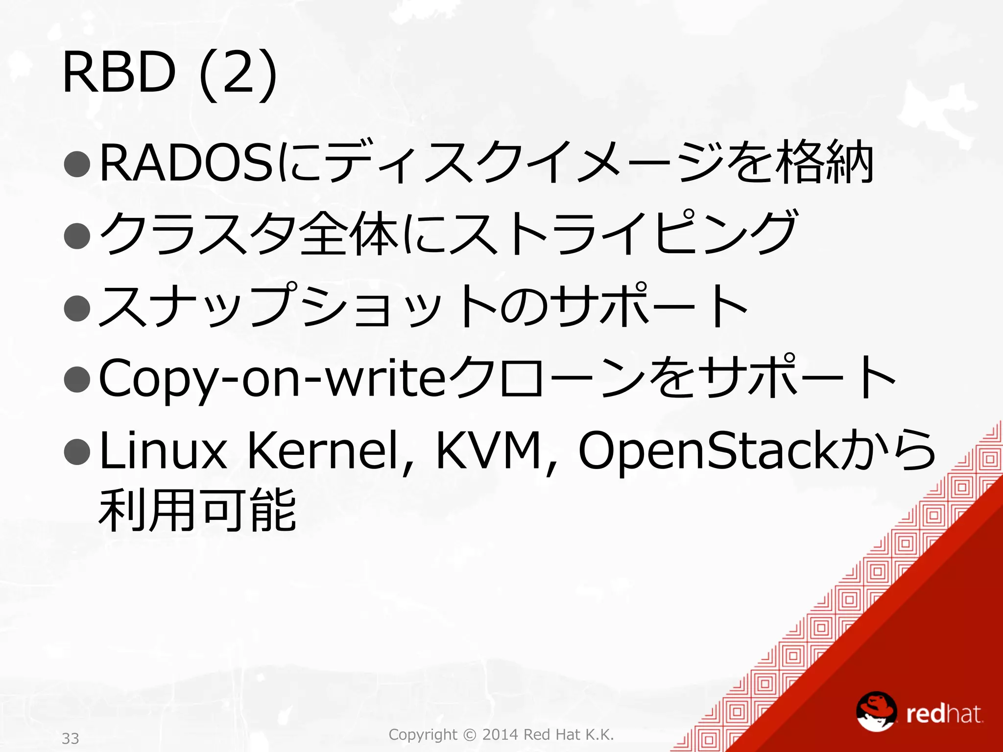 RBD (2) 
l RADOSにディスクイメージを格納 
l クラスタ全体にストライピング 
l スナップショットのサポート 
l Copy-‐‑‒on-‐‑‒writeクローンをサポート 
l Linux Kernel, KVM, OpenStackから 
利利⽤用可能 
Copyright 33 © 2014 Red Hat K.K. 
 