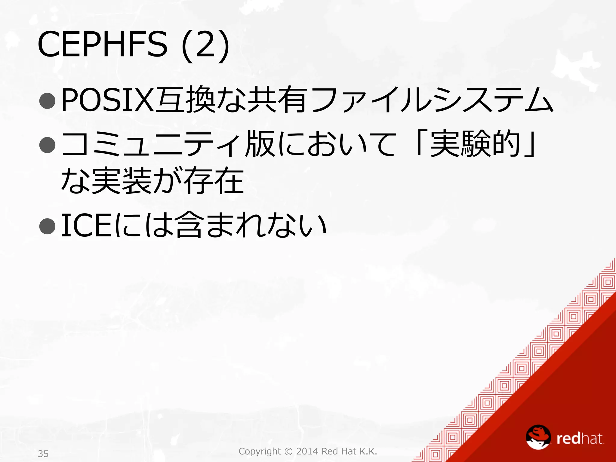 CEPHFS (2) 
l POSIX互換な共有ファイルシステム 
l コミュニティ版において「実験的」 
な実装が存在 
l ICEには含まれない 
Copyright 35 © 2014 Red Hat K.K. 
 