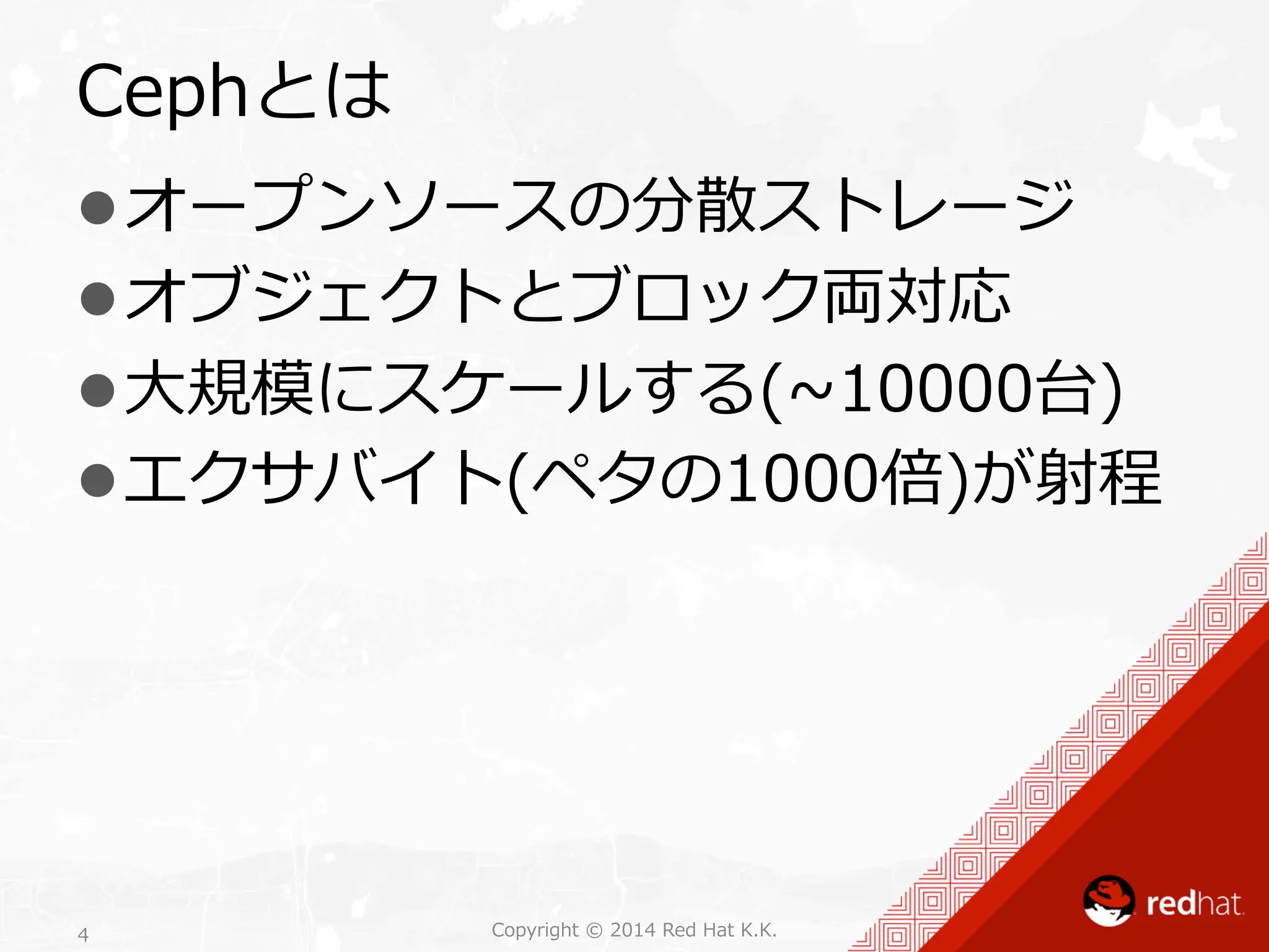 Cephとは 
l オープンソースの分散ストレージ 
l オブジェクトとブロック両対応 
l ⼤大規模にスケールする(~∼10000台) 
l エクサバイト(ペタの1000倍)が射程 
Copyright 4 © 2014 Red Hat K.K. 
 
