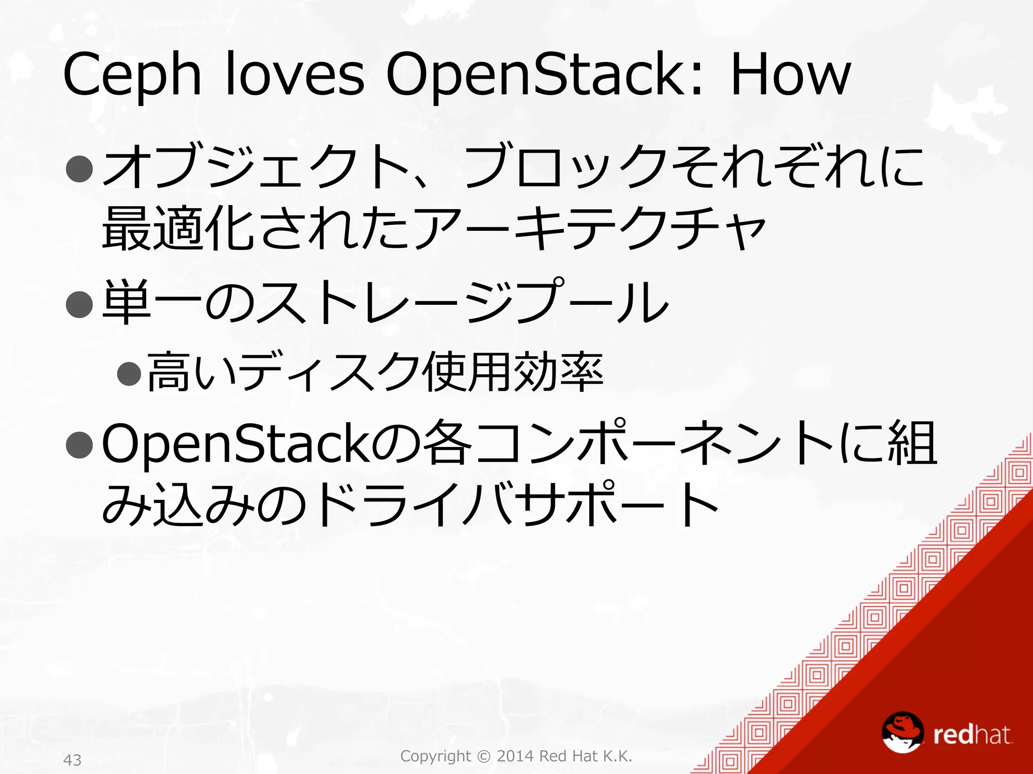 Ceph loves OpenStack: How 
l オブジェクト、ブロックそれぞれに 
最適化されたアーキテクチャ 
l 単⼀一のストレージプール 
l ⾼高いディスク使⽤用効率率率 
l OpenStackの各コンポーネントに組 
み込みのドライバサポート 
Copyright 43 © 2014 Red Hat K.K. 
 