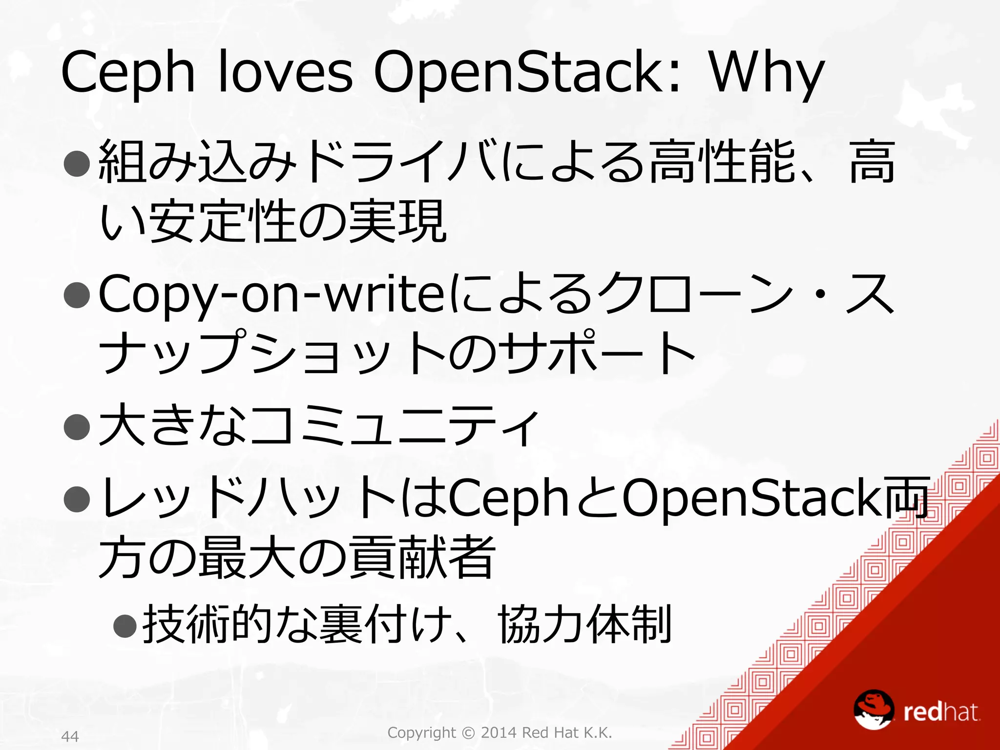 Ceph loves OpenStack: Why 
l 組み込みドライバによる⾼高性能、⾼高 
い安定性の実現 
l Copy-‐‑‒on-‐‑‒writeによるクローン・ス 
ナップショットのサポート 
l ⼤大きなコミュニティ 
l レッドハットはCephとOpenStack両 
⽅方の最⼤大の貢献者 
l 技術的な裏裏付け、協⼒力力体制 
Copyright 44 © 2014 Red Hat K.K. 
 