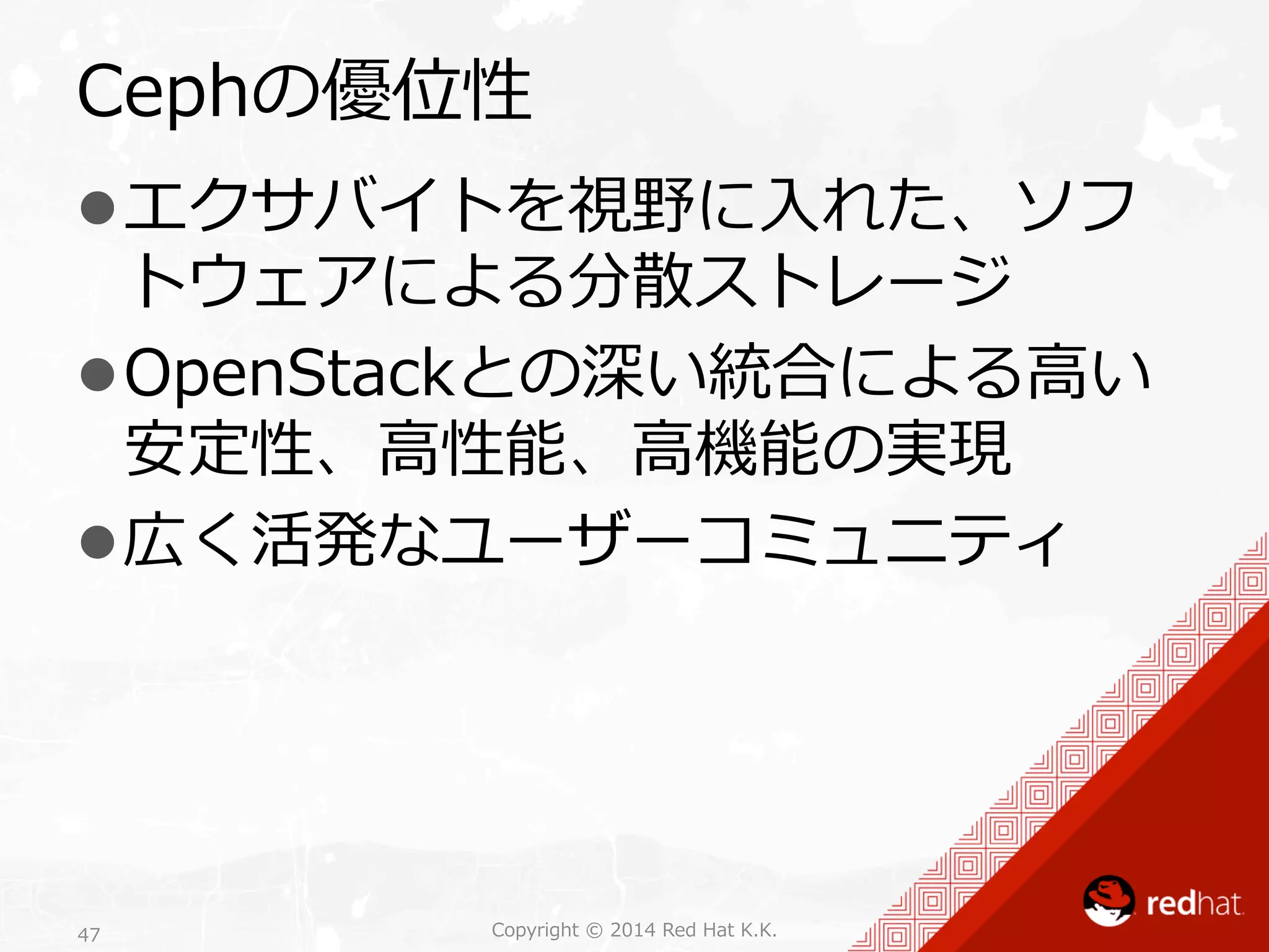 Cephの優位性 
l エクサバイトを視野に⼊入れた、ソフ 
トウェアによる分散ストレージ 
l OpenStackとの深い統合による⾼高い 
安定性、⾼高性能、⾼高機能の実現 
l 広く活発なユーザーコミュニティ 
Copyright 47 © 2014 Red Hat K.K. 
 