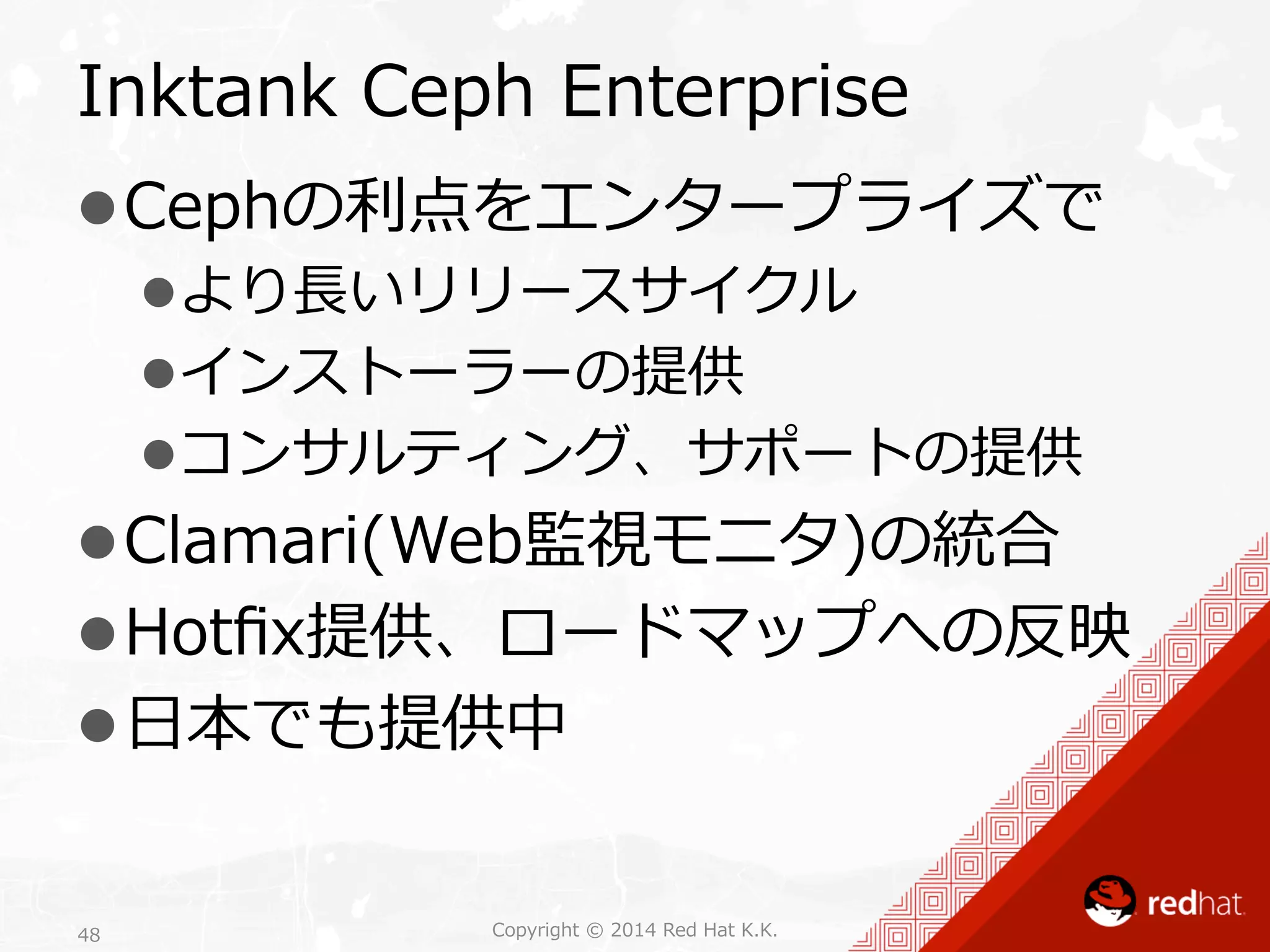 Inktank Ceph Enterprise 
l Cephの利利点をエンタープライズで 
l より⻑⾧長いリリースサイクル 
l インストーラーの提供 
l コンサルティング、サポートの提供 
l Clamari(Web監視モニタ)の統合 
l Hotfix提供、ロードマップへの反映 
l ⽇日本でも提供中 
Copyright 48 © 2014 Red Hat K.K. 
 