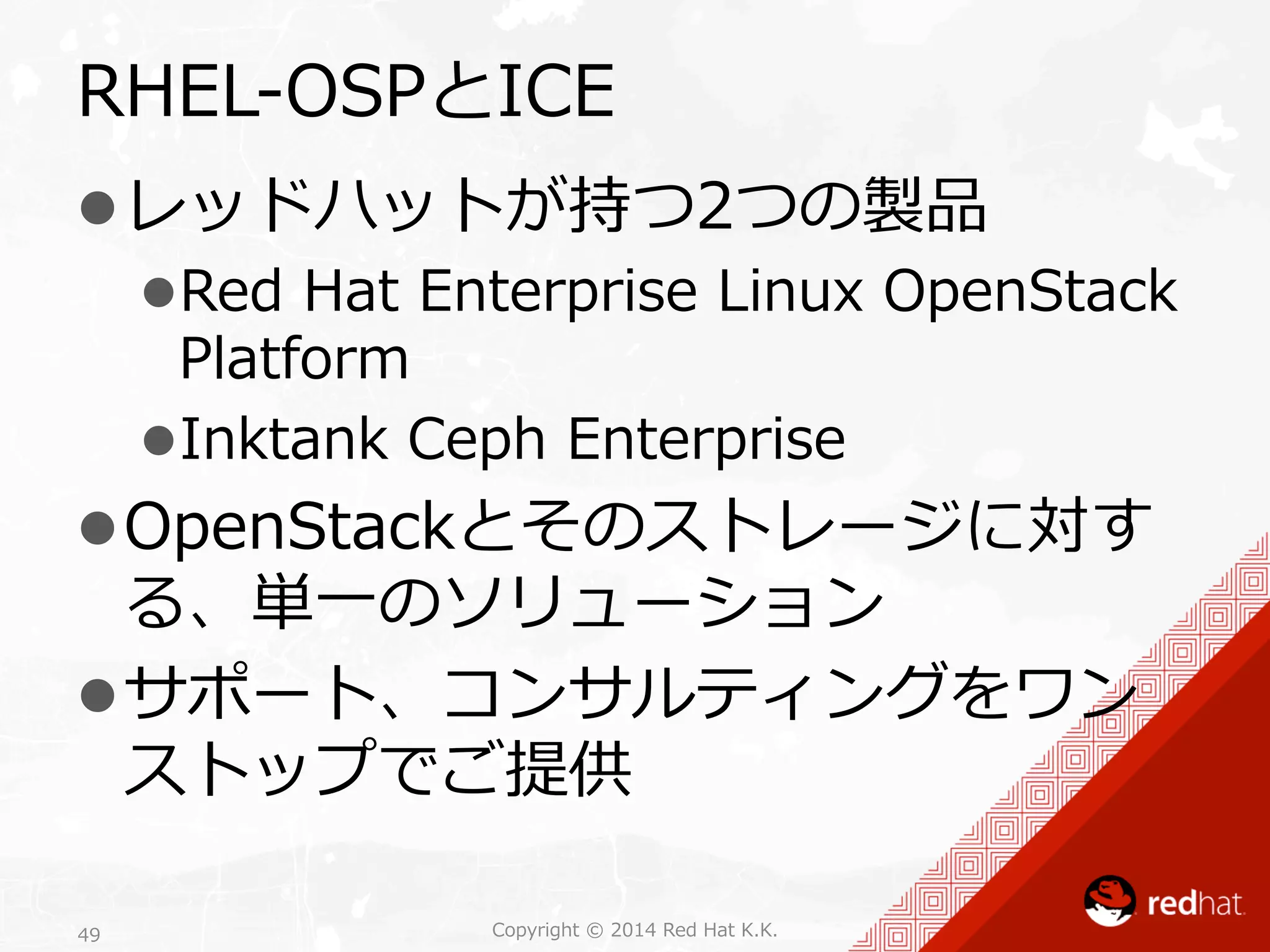 RHEL-‐‑‒OSPとICE 
l レッドハットが持つ2つの製品 
l Red Hat Enterprise Linux OpenStack 
Platform 
l Inktank Ceph Enterprise 
l OpenStackとそのストレージに対す 
る、単⼀一のソリューション 
l サポート、コンサルティングをワン 
ストップでご提供 
Copyright 49 © 2014 Red Hat K.K. 
 