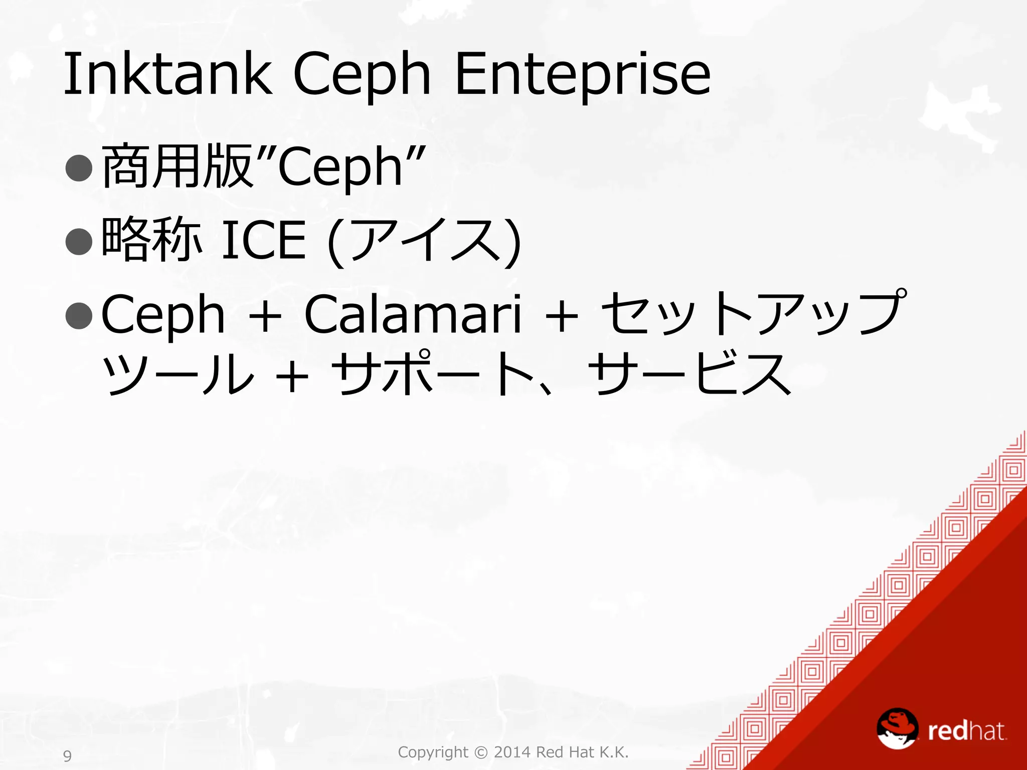 Inktank Ceph Enteprise 
l 商⽤用版”Ceph” 
l 略略称 ICE (アイス) 
l Ceph + Calamari + セットアップ 
ツール + サポート、サービス 
Copyright 9 © 2014 Red Hat K.K. 
 