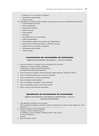 Identiﬁcação das necessidades de treinamento por competência   17


    ( ) Imagem de ser uma empresa de vanguarda.
    ( ) Percepção das oportunidades.
    ( ) Ações pró-ativas.
24. Para atingir com sucesso as metas de médio e longo prazos, quais são as características fundamentais?
    ( ) Forte orientação aos clientes.
    ( ) Poder de negociação.
    ( ) Capacidade de inovação.
    ( ) Espírito de equipe.
    ( ) Fazer acontecer.
    ( ) Alto-astral.
    ( ) Competência técnica dos funcionários.
    ( ) Postura empreendedora.
    ( ) Visualização dos negócios na perspectiva das megatendências.
    ( ) Sintonia entre a dinâmica de trabalho e a ﬁlosoﬁa da empresa.
    ( ) Imagem de ser uma empresa de vanguarda.
    ( ) Percepção das oportunidades.
    ( ) Ações pró-ativas.



              Levantamento das necessidades de treinamento
                (Agente de treinamento com gestores — foco na inovação)

1. Quais as mudanças ou inovações a serem introduzidas e em que prazo?
    a) Melhoria ou criação de produto? Especiﬁcar.
    b) Otimização ou criação de processo? Especiﬁcar.
    c) Ambiente e relacionamento? Especiﬁcar.
2. Os funcionários são inovadores, criativos? Especiﬁcar (estão preparados, apresentam idéias?).
3. Quais os resultados esperados das mudanças e inovações?
4. Quais os conhecimentos a serem compreendidos?
5. Quais as atitudes a serem adotadas?
6. Quais as habilidades interpessoais a serem praticadas?
7. Quais as habilidades técnicas a serem desenvolvidas?
8. Deﬁnir a ordem de prioridade das necessidades.




               Questionário de levantamento de necessidades
            (Agente de treinamento com gestores e pessoal-chave — foco na
                               resolução de problemas)

1. Clara deﬁnição do problema (o que acontece).
   Após compreender o problema, encontrar a solução e transformá-la em sonho, desejo realizado. Ex.: Seria
   excelente se                                                       .
2. Especiﬁcar aspectos a serem trabalhados:
   a) pessoas e cargos envolvidos (quem?);
   b) situações em que se manifesta o problema (quando, onde, como?);
   c) com que freqüência?;
   d) causa.
3. Quais as possíveis causas?
 