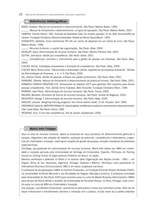 22   Manual de treinamento e desenvolvimento: processos e operações


         Referências bibiliográﬁcas
 BOOG, Gustavo. Manual de treinamento e desenvolvimento. São Paulo: Makron Books, 1999.
        . Manual de treinamento e desenvolvimento: um guia de operações. São Paulo: Makron Books, 2001.
 CAMPOS, Vicente Falconi. TQC: Controle da Qualidade Total (no modelo japonês). 6a ed. Belo Horizonte/Rio de
 Janeiro: Fundação Christiano Ottoni/Universidade Federal de Minas Gerais/Bloch, 1995.
 CHIAVENTO, Idalberto. Como transformar RH (de um centro de despesa) em um centro de lucro. São Paulo:
 Makron Books, 1996.
        . Recursos humanos: o capital das organizações. São Paulo: Atlas, 2004.
 DESSLER, Garry. Administração de recursos humanos. São Paulo: Pearson Prentice Hall, 2003.
 DUTRA, Joel Souza. Gestão por competência. São Paulo: Gente, 2001.
        . Competências: conceitos e instrumentos para a gestão de pessoas nas empresas. São Paulo: Atlas,
 2004.
 FLEURY, Afonso. Estratégias empresariais e formação de competências. São Paulo: Atlas, 2000.
 FLEURY, Maria Tereza Leme. “Gerenciando a diversidade cultural: experiências de empresas brasileiras”. Revista
 de Administração de Empresas, v. 4, no 3, São Paulo, 2000.
 GIL, Antonio Carlos. Gestão de pessoas: enfoque nos papéis proﬁssionais. São Paulo: Atlas, 2001.
 KANAANE, Roberto. Manual de treinamento e desenvolvimento do potencial humano. São Paulo: Atlas, 2001.
 KOMATSU CAREER CREATION LTD. Treinamento no trabalho (OJT) para gerentes (69 conselhos para formar
 pessoas competentes). Trad. Zelinda Tomie Fujikawa. Belo Horizonte: Fundação Christiano Ottoni, 1994.
 MARRAS, Jean Pierre. Administração de recursos humanos. São Paulo: Futura, 2000.
 MILIONI, Benedito. Dicionário de termos de recursos humanos. São Paulo: Central de Negócios, 2003.
 MILKOVICH, George T. Administração de recursos humanos. São Paulo: Atlas, 2000.
 NADLER, Leonard. Designing training programs: ten critical events model. 2a ed. Houston: Gulf, 1994.
 ODENWALD, Sylvia B.; MATHENY, William G. Impacto global: tendências mundiais em treinamento e desenvolvimento.
 Trad. Lenke Peres. São Paulo: Futura, 1996.
 RESENDE, Enio. O livro das competências. Rio de Janeiro: Qualitymark, 2000.




         Maria Inês Felippe
 Atua na área de recursos humanos. Apóia as empresas em seus processos de desenvolvimento gerencial e
 equipes, diagnóstico das relações de trabalho, avaliação de potencial, competências e desempenho, progra-
 mas de criatividade e inovação, coaching em projetos de gestão de pessoas, soluções inovadoras de problemas
 organizacionais.
 Psicóloga, pós-graduada em administração de recursos humanos, Maria Inês obteve seu MBA em criativi-
 dade e inovação aplicada pela Universidade de Santiago de Compostela, Espanha. Participou do Training
 Course on Solving Human & Organizational Problems for Brazil, no Japão.
 Realizou workshops e palestras no Brasil e no exterior (pela Organização das Nações Unidas – ONU –, em
 Angola, África do Sul, Venezuela, Argentina, Portugal, Espanha e México). Participou como palestrante no
 International Business Communications (IBC) e em vários congressos nacionais.
 É professora de pós-graduação e MBA no Instituto Chiavenato, na Fundação Armando Álvares Penteado (FAAP),
 na Universidade Anhembi-Morumbi e nas Faculdades de Alagoas, Maringá e Londrina. É professora convidada
 pela Universidade de São Paulo (USP) para ministrar aulas no curso de Master Business Administration (MBA)
 para oﬁciais da Polícia Militar e também da Universidade de Fernando Pessoa, no Porto, Portugal, onde minis-
 tra aulas no curso de MBA em Criatividade e Inovação.
 Sua atuação, considerada fundamental, caracteriza-se pela prática e teoria que caminham juntas. Além de um
 toque motivacional e transformador, favorece a interação com o público; muitas vezes faz a platéia trabalhar
 