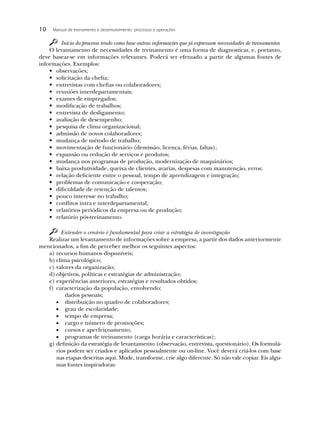 10    Manual de treinamento e desenvolvimento: processos e operações


        Início do processo tendo como base outras informações que já expressam necessidades de treinamentos
    O levantamento de necessidades de treinamento é uma forma de diagnosticar, e, portanto,
deve basear-se em informações relevantes. Poderá ser efetuado a partir de algumas fontes de
informações. Exemplos:
    • observações;
    • solicitação da cheﬁa;
    • entrevistas com cheﬁas ou colaboradores;
    • reuniões interdepartamentais;
    • exames de empregados;
    • modiﬁcação de trabalhos;
    • entrevista de desligamento;
    • avaliação de desempenho;
    • pesquisa de clima organizacional;
    • admissão de novos colaboradores;
    • mudança de método de trabalho;
    • movimentação de funcionário (demissão, licença, férias, faltas);
    • expansão ou redução de serviços e produtos;
    • mudança nos programas de produção, modernização de maquinários;
    • baixa produtividade, queixa de clientes, avarias, despesas com manutenção, erros;
    • relação deﬁciente entre o pessoal, tempo de aprendizagem e integração;
    • problemas de comunicação e cooperação;
    • diﬁculdade de retenção de talentos;
    • pouco interesse no trabalho;
    • conﬂitos intra e interdepartamental;
    • relatórios periódicos da empresa ou de produção;
    • relatório pós-treinamento.

        Entender o cenário é fundamental para criar a estratégia de investigação
   Realizar um levantamento de informações sobre a empresa, a partir dos dados anteriormente
mencionados, a ﬁm de perceber melhor os seguintes aspectos:
   a) recursos humanos disponíveis;
   b) clima psicológico;
   c) valores da organização;
   d) objetivos, políticas e estratégias de administração;
   e) experiências anteriores, estratégias e resultados obtidos;
   f) caracterização da população, envolvendo:
          dados pessoais;
          distribuição no quadro de colaboradores;
          grau de escolaridade;
          tempo de empresa;
          cargo e número de promoções;
          cursos e aperfeiçoamento;
          programas de treinamento (carga horária e características);
   g) deﬁnição da estratégia de levantamento (observação, entrevista, questionário). Os formulá-
      rios podem ser criados e aplicados pessoalmente ou on-line. Você deverá criá-los com base
      nas etapas descritas aqui. Mude, transforme, crie algo diferente. Só não vale copiar. Eis algu-
      mas fontes inspiradoras:
 