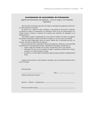 Identiﬁcação das necessidades de treinamento por competência   11



          Levantamento de necessidades de treinamento
   (Agente de treinamento com gestores — foco no cargo e nos resultados
                               esperados)

     Este formulário foi elaborado para servir de modelo na solicitação de programas de treinamen-
to e desenvolvimento de equipes.
     De acordo com o objetivo da área, identiﬁque a necessidade de treinamento, analisando
os aspectos do cargo e do desempenho do proﬁssional, assim como seu relacionamento com
clientes internos e externos, e processos de mudanças que necessitem de adaptação ou de
aperfeiçoamento.
     Você poderá consultar a programação de cursos internos e externos. Se existir um programa
que atenda à necessidade, indique no formulário o código ou o nome do curso e da entidade.
     Caso não exista programação interna ou externa, detalhe bem a diﬁculdade para que, em
conjunto, encontrem-se alternativas de programa.
     Para que possamos fazer a adequação criteriosa dos programas, solicitamos a sua capacidade
de atendimento e a disponibilidade de verba, estabelecendo prioridades, considerando-se:
     • urgente: exige ação imediata. Ela se impõe, normalmente é óbvia e nos pressiona.
     • importante: tem que ver com resultados. Se algo é importante, contribui para a missão,
         os valores e as metas prioritárias do cargo.
     • precedência: na ordem lógica de realização, algumas etapas antecedem obrigatoriamente
         outras.



    Analise as três variáveis em cada situação e transporte o grau de prioridade estimado para a
coluna Prioridade.




    Atenciosamente,

                                                            Data:           /          /
    Gerência de Recursos Humanos




    Gerência — Diretoria — Departamento



    Nome do ocupante do cargo
 
