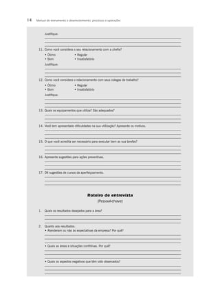 14   Manual de treinamento e desenvolvimento: processos e operações



           Justiﬁque:



      11. Como você considera o seu relacionamento com a cheﬁa?
           • Ótimo               • Regular
           • Bom                 • Insatisfatório
           Justiﬁque:



      12. Como você considera o relacionamento com seus colegas de trabalho?
           • Ótimo               • Regular
           • Bom                 • Insatisfatório
           Justiﬁque:



      13. Quais os equipamentos que utiliza? São adequados?



      14. Você tem apresentado diﬁculdades na sua utilização? Apresente os motivos.



      15. O que você acredita ser necessário para executar bem as sua tarefas?



      16. Apresente sugestões para ações preventivas.



      17. Dê sugestões de cursos de aperfeiçoamento.




                                           Roteiro de entrevista
                                                    (Pessoal-chave)

      1. Quais os resultados desejados para a área?



      2. Quanto aos resultados:
         • Atenderam ou não às expectativas da empresa? Por quê?



           • Quais as áreas e situações conﬂitivas. Por quê?



           • Quais os aspectos negativos que têm sido observados?
 