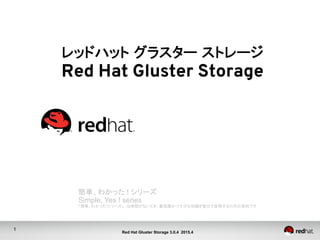 1
Red Hat Gluster Storage 3.0.4 2015.4
レッドハット グラスター ストレージ
Red Hat Gluster Storage	
簡単、わかった ! シリーズ	
Simple, Yes ! series
「簡単、わかった!シリーズ」　は時間がないとき、最低限かつ十分な知識を数分で習得するための資料です	
 
