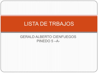 LISTA DE TRBAJOS

GERALD ALBERTO CIENFUEGOS
        PINEDO 5 –A-
 