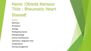 Name :Obieda Mansour
Title : Rheumatic Heart
Disease
Outline:
Definition
Prevalence
etiology
Predisposing factors
Pathophysiology
Clinical manifestation
Laboratory +diagnostic tests
Complications
Nursing management
 