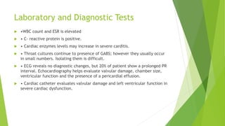 Laboratory and Diagnostic Tests
 •WBC count and ESR is elevated
 • C- reactive protein is positive.
 • Cardiac enzymes levels may increase in severe carditis.
 • Throat cultures continue to presence of GABS; however they usually occur
in small numbers. Isolating them is difficult.
 • ECG reveals no diagnostic changes, but 20% of patient show a prolonged PR
interval. Echocardiography helps evaluate valvular damage, chamber size,
ventricular function and the presence of a pericardial effusion.
 • Cardiac catheter evaluates valvular damage and left ventricular function in
severe cardiac dysfunction.
 