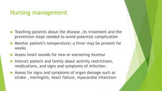 Nursing management
 Teaching patients about the disease ,its treatment and the
prevention steps needed to avoid potential complication
 Monitor patient’s temperature; a fever may be present for
weeks
 Assess heart sounds for new or worsening murmur
 Instruct patient and family about activity restrictions,
medications, and signs and symptoms of infection.
 Assess for signs and symptoms of organ damage such as
stroke , meningitis, heart failure, myocardial infarction
 