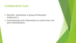 Collaborative Care
 Penicillin (elimination of group A B-Hemolytic
streptococci )
 Corticosteroids (anti-inflammatory to control fever and
joint manifestations)
 