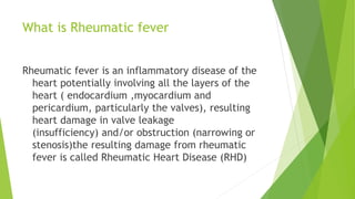 What is Rheumatic fever
Rheumatic fever is an inflammatory disease of the
heart potentially involving all the layers of the
heart ( endocardium ,myocardium and
pericardium, particularly the valves), resulting
heart damage in valve leakage
(insufficiency) and/or obstruction (narrowing or
stenosis)the resulting damage from rheumatic
fever is called Rheumatic Heart Disease (RHD)
 