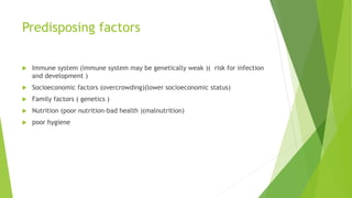 Predisposing factors
 Immune system (immune system may be genetically weak )( risk for infection
and development )
 Socioeconomic factors (overcrowding)(lower socioeconomic status)
 Family factors ( genetics )
 Nutrition (poor nutrition-bad health )(malnutrition)
 poor hygiene
 