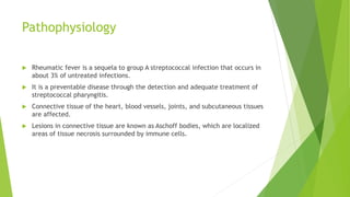 Pathophysiology
 Rheumatic fever is a sequela to group A streptococcal infection that occurs in
about 3% of untreated infections.
 It is a preventable disease through the detection and adequate treatment of
streptococcal pharyngitis.
 Connective tissue of the heart, blood vessels, joints, and subcutaneous tissues
are affected.
 Lesions in connective tissue are known as Aschoff bodies, which are localized
areas of tissue necrosis surrounded by immune cells.
 