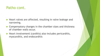 Patho cont.
 Heart valves are affected, resulting in valve leakage and
narrowing.
 Compensatory changes in the chamber sizes and thickness
of chamber walls occur.
 Heart involvement (carditis) also includes pericarditis,
myocarditis, and endocarditis
 