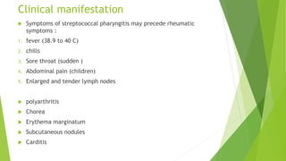 Clinical manifestation
 Symptoms of streptococcal pharyngitis may precede rheumatic
symptoms :
1. fever (38.9 to 40 C)
2. chills
3. Sore throat (sudden )
4. Abdominal pain (children)
5. Enlarged and tender lymph nodes
 polyarthritis
 Chorea
 Erythema marginatum
 Subcutaneous nodules
 Carditis
 