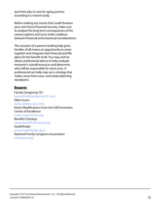 quit their jobs to care for aging parents,
     according to a recent study.

     Before making any moves that could threaten
     your own future ﬁnancial security, make sure
     to analyze the long-term consequences of the
     various options and try to strike a balance
     between ﬁnancial and emotional considerations.

     The occasion of a parent needing help gives
     families of all means an opportunity to come
     together and integrate their ﬁnancial and life
     plans for the beneﬁt of all. You may wish to
     obtain professional advice to help evaluate
     everyone’s overall resources and determine
     who will be responsible for what costs. A
     professional can help map out a strategy that
     makes sense from a tax- and estate-planning
     standpoint.

     Resources
     Family Caregiving 101
     (www.familycaregiving101.org)
     Elder Issues
     (www.elderissues.com)
     Home Modiﬁcations from the Fall Prevention
     Center of Excellence
     (www.homemods.org)
     Beneﬁts Checkup
     (www.beneﬁtscheckup.org)
     Healthﬁnder
     (www.healthﬁnder.gov)
     National Family Caregivers Association
     (nfcacares.org)




Copyright  ©  2011  by  Annexus/Horsesmouth,  LLC.    All  Rights  Reserved.
License  #:  HMANX2011A                                                        |3
 