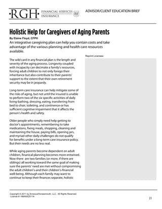 ADVISOR/CLIENT EDUCATION BRIEF




Holistic Help for Caregivers of Aging Parents
By  Elaine  Floyd,  CFP®
An integrative caregiving plan can help you contain costs and take
advantage of the various planning and health care resources
available.
                                                                               Reprint  Licensee:  
The wild card in any ﬁnancial plan is the length and
severity of the aging process. Longevity coupled                                 Richard Hanson
with incapacity can decimate a family’s resources,                               President
forcing adult children to not only forego their
inheritance but also contribute to their parents’                                RGH Financial & Insurance Services
support to the extent that their own retirement                                  Phone: 949-489-1112
security may be in jeopardy.
                                                                                 rhanson@fwg.com
Long-term care insurance can help mitigate some of                               www.rghfinancial.com
the risks of aging, but not until the insured is unable
to perform two of the six speciﬁc activities of daily
living-bathing, dressing, eating, transferring from
bed to chair, toileting, and continence-or has
suﬃcient cognitive impairment that it aﬀects the
person’s health and safety.

Older people who simply need help getting to
doctor’s appointments, remembering to take
medications, ﬁxing meals, shopping, cleaning and
maintaining the house, paying bills, opening jars,
and myriad other daily challenges do not qualify
for beneﬁts under a long-term care insurance policy.
But their needs are no less real.

While aging parents become dependent on adult
children, ﬁnanical planning becomes more entwined.
Now there are two families (or more, if there are
siblings) all working toward the same goal of making
sure the parents’ need are met without compromising
the adult children’s-and their children’s-ﬁnancial
well-being. Although each family may want to
continue to keep their ﬁnances separate, holistic




Copyright  ©  2011  by  Annexus/Horsesmouth,  LLC.    All  Rights  Reserved.
License  #:  HMANX2011A
                                                                                                                      |1
 