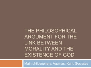 THE PHILOSOPHICAL
ARGUMENT FOR THE
LINK BETWEEN
MORALITY AND THE
EXISTENCE OF GOD
Main philosophers: Aquinas, Kant, Socrates
 