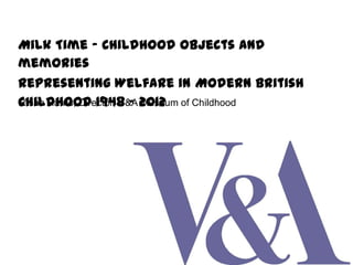 Milk Time – Childhood objects and
memories
Representing Welfare in Modern British
Rhian Harris, Director, V&A Museum
Childhood 1948 – 2012 of Childhood

 